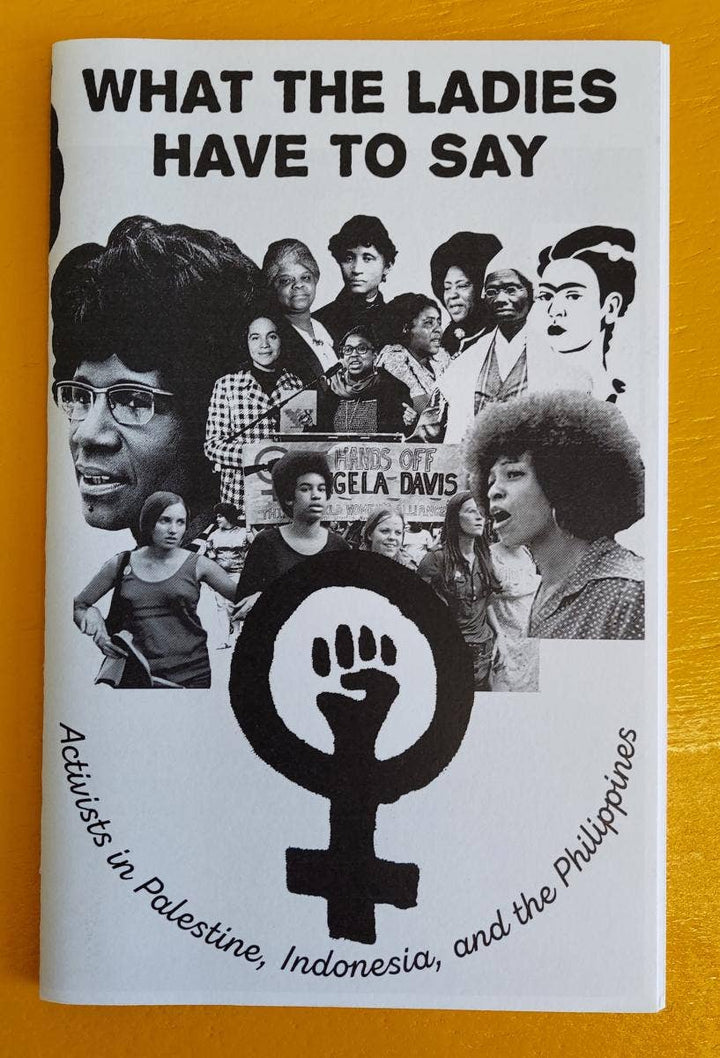 Zine / Pamphlet. Published by Microcosm! What the Ladies Have to Say: Activists in Palestine, Indonesia, and the Philippines Extensive interviews with female activists detailing the way that U.S. imperialism has personally affected them as well as destabilizing their countries. An incredible resource providing unique perspective and insight on international struggles for solidarity with women, prisoners and other oppressed populations.